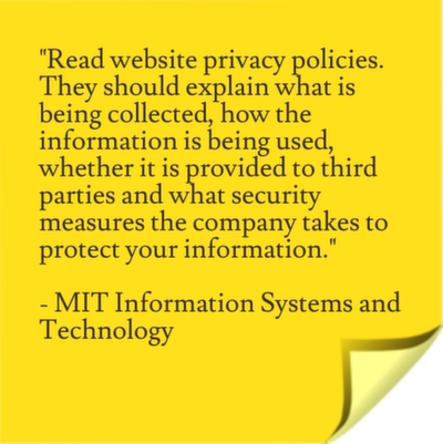 Read website privacy policies. They should explain what is being collected, how the information is being used, whether it is provided to third parties and what security measures the company takes to protect your information.
